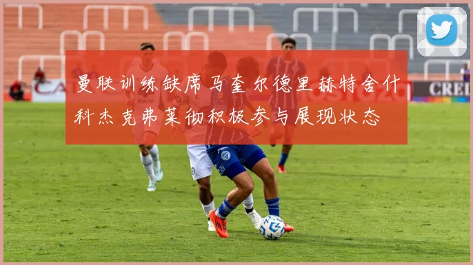 曼联训练缺席马奎尔德里赫特舍什科杰克弗莱彻积极参与展现状态