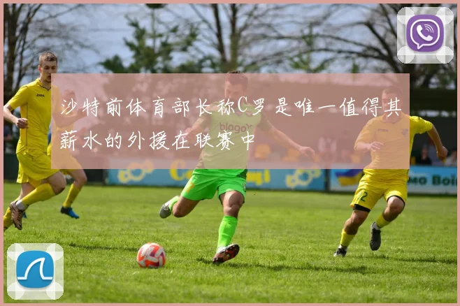 沙特前体育部长称C罗是唯一值得其薪水的外援在联赛中