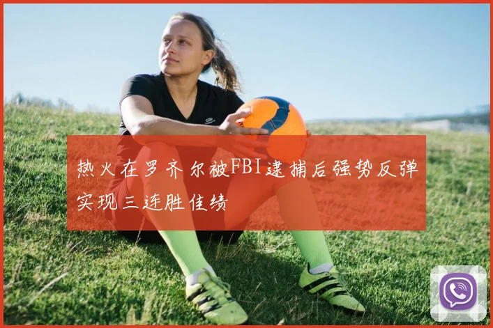 热火在罗齐尔被FBI逮捕后强势反弹实现三连胜佳绩