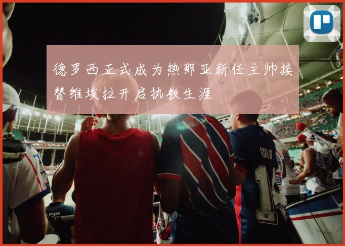 德罗西正式成为热那亚新任主帅接替维埃拉开启执教生涯
