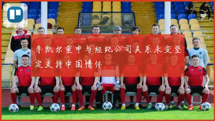 李凯尔重申与经纪公司关系未变坚定支持中国情怀