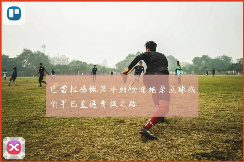 巴雷拉感慨若非利物浦绝杀点球我们早已直通晋级之路