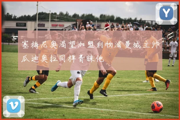 塞梅尼奥渴望加盟利物浦曼城主帅瓜迪奥拉同样青睐他