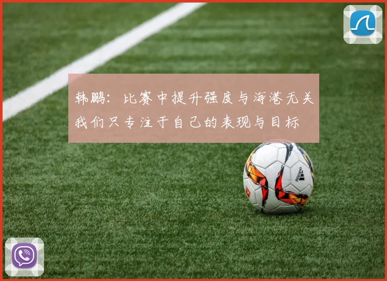 韩鹏：比赛中提升强度与海港无关我们只专注于自己的表现与目标